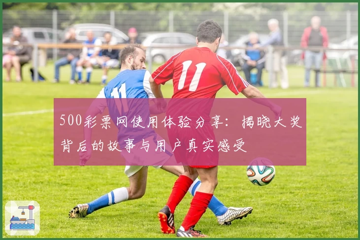 500彩票网使用体验分享：揭晓大奖背后的故事与用户真实感受