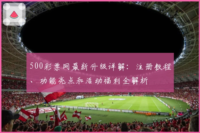 500彩票网最新升级详解：注册教程、功能亮点和活动福利全解析