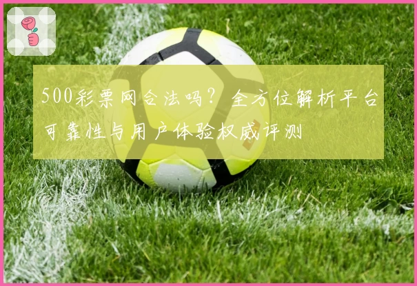 500彩票网合法吗？全方位解析平台可靠性与用户体验权威评测