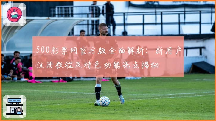 500彩票网官方版全面解析：新用户注册教程及特色功能亮点揭秘