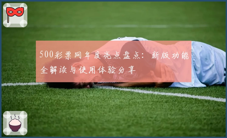 500彩票网年度亮点盘点：新版功能全解读与使用体验分享