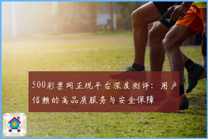 500彩票网正规平台深度测评：用户信赖的高品质服务与安全保障