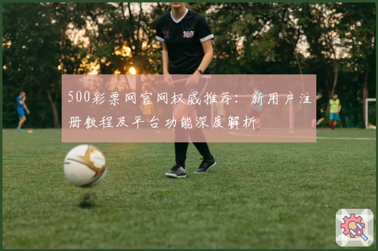 500彩票网官网权威推荐：新用户注册教程及平台功能深度解析