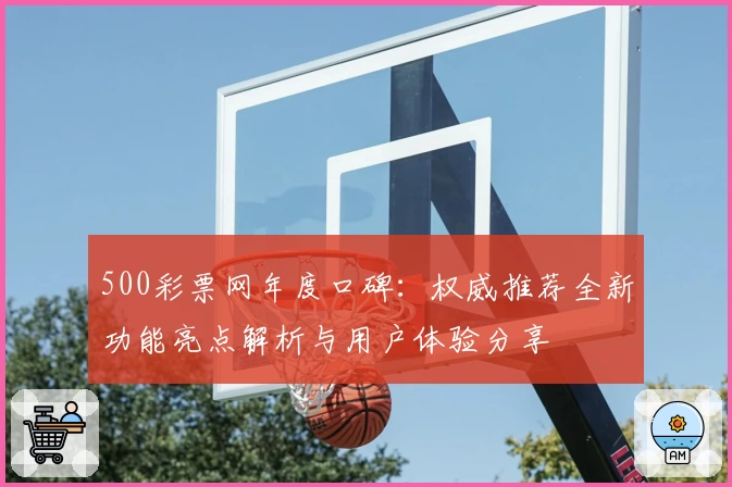 500彩票网年度口碑：权威推荐全新功能亮点解析与用户体验分享