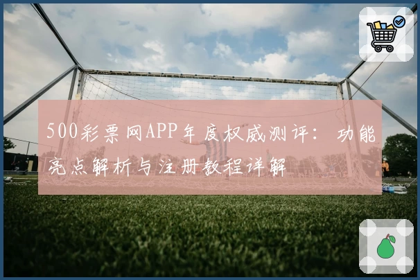 500彩票网APP年度权威测评：功能亮点解析与注册教程详解