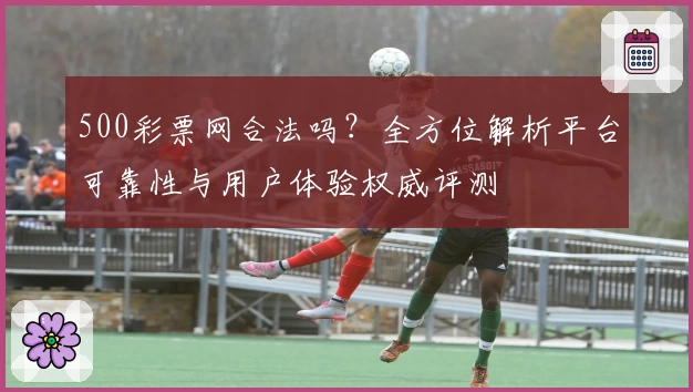 500彩票网合法吗？全方位解析平台可靠性与用户体验权威评测