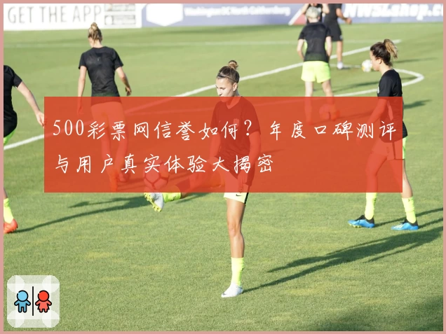 500彩票网信誉如何？年度口碑测评与用户真实体验大揭密