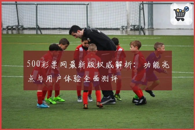 500彩票网最新版权威解析：功能亮点与用户体验全面测评