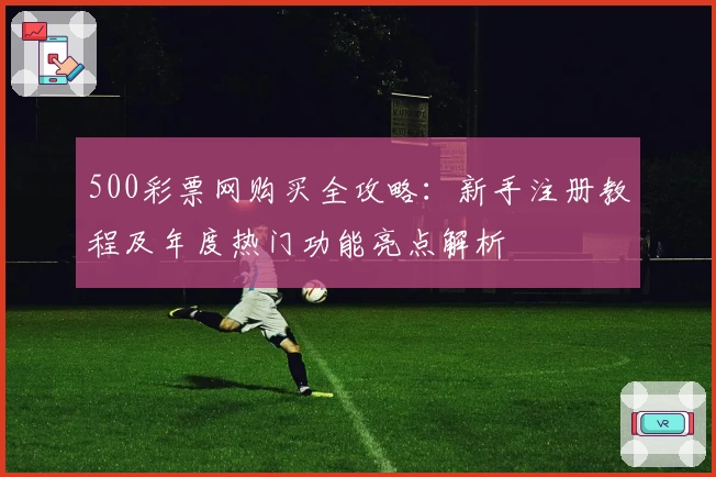 500彩票网购买全攻略：新手注册教程及年度热门功能亮点解析