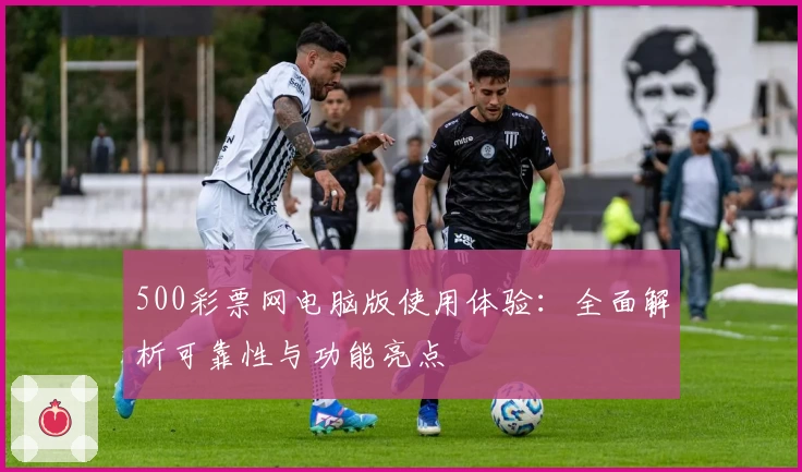 500彩票网电脑版使用体验：全面解析可靠性与功能亮点