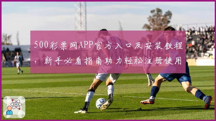 500彩票网APP官方入口及安装教程，新手必看指南助力轻松注册使用
