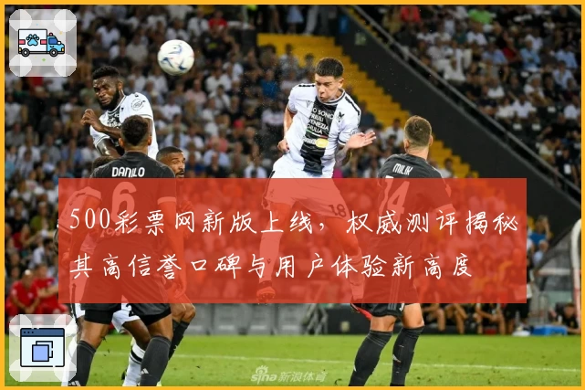 500彩票网新版上线，权威测评揭秘其高信誉口碑与用户体验新高度