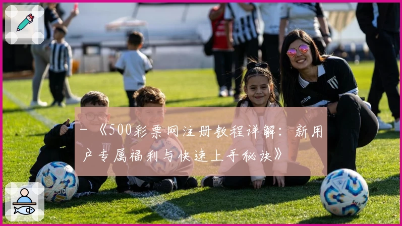 - 《500彩票网注册教程详解：新用户专属福利与快速上手秘诀》