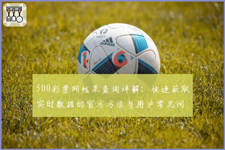 500彩票网结果查询详解：快速获取实时数据的官方方法与用户常见问题解答