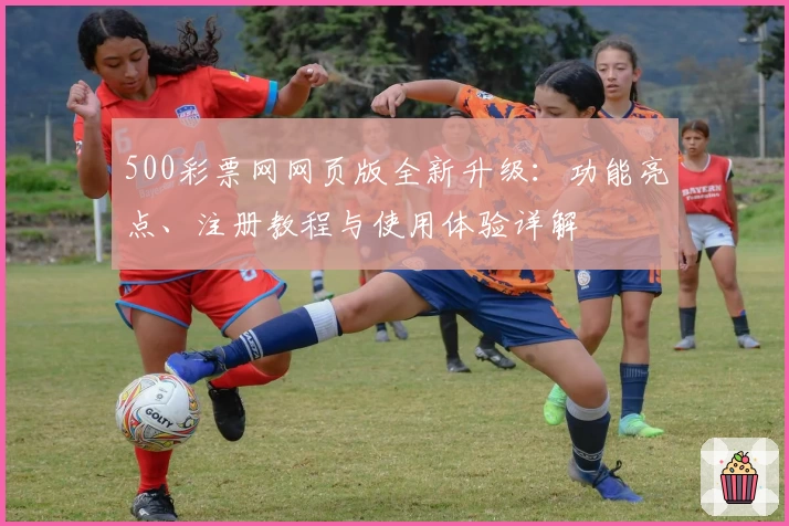 500彩票网网页版全新升级：功能亮点、注册教程与使用体验详解