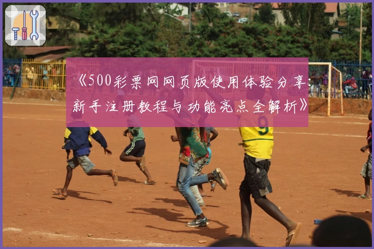 《500彩票网网页版使用体验分享：新手注册教程与功能亮点全解析》