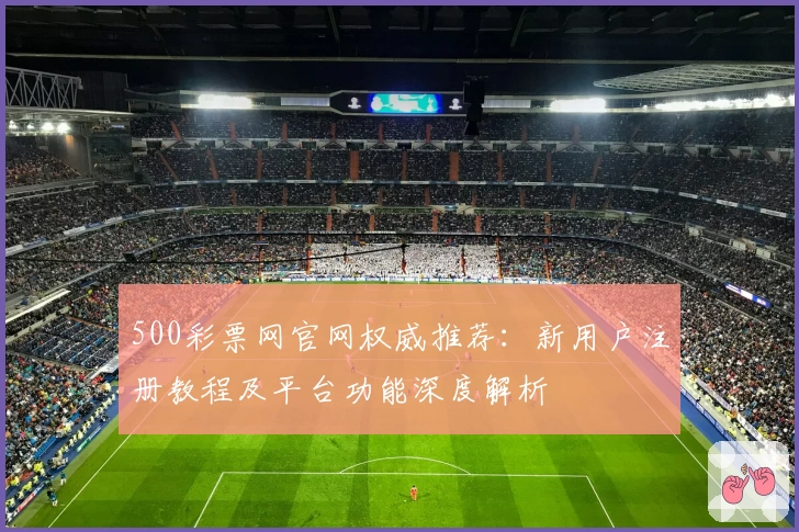 500彩票网官网权威推荐：新用户注册教程及平台功能深度解析