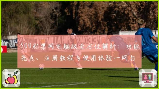 500彩票网电脑版全方位解析：功能亮点、注册教程与使用体验一网打尽