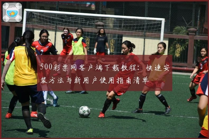 500彩票网客户端下载教程：快速安装方法与新用户使用指南清单