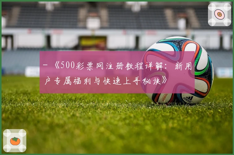 - 《500彩票网注册教程详解：新用户专属福利与快速上手秘诀》