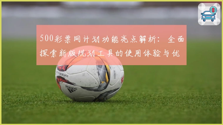 500彩票网计划功能亮点解析：全面探索新版规划工具的使用体验与优化建议