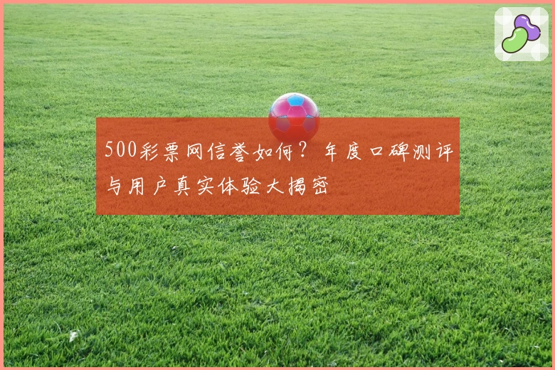 500彩票网信誉如何？年度口碑测评与用户真实体验大揭密